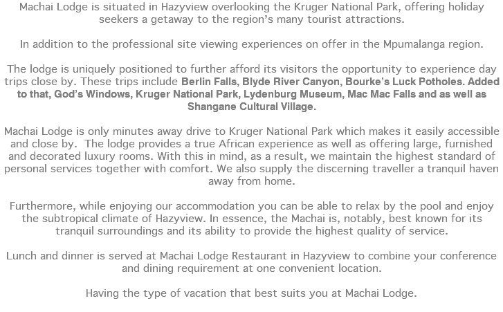 Machai Lodge is situated in Hazyview overlooking the Kruger National Park, offering holiday seekers a getaway to the region’s many tourist attractions. In addition to the professional site viewing experiences on offer in the Mpumalanga region. The lodge is uniquely positioned to further afford its visitors the opportunity to experience day trips close by. These trips include Berlin Falls, Blyde River Canyon, Bourke’s Luck Potholes. Added to that, God’s Windows, Kruger National Park, Lydenburg Museum, Mac Mac Falls and as well as Shangane Cultural Village. Machai Lodge is only minutes away drive to Kruger National Park which makes it easily accessible and close by. The lodge provides a true African experience as well as offering large, furnished and decorated luxury rooms. With this in mind, as a result, we maintain the highest standard of personal services together with comfort. We also supply the discerning traveller a tranquil haven away from home. Furthermore, while enjoying our accommodation you can be able to relax by the pool and enjoy the subtropical climate of Hazyview. In essence, the Machai is, notably, best known for its tranquil surroundings and its ability to provide the highest quality of service. Lunch and dinner is served at Machai Lodge Restaurant in Hazyview to combine your conference and dining requirement at one convenient location. Having the type of vacation that best suits you at Machai Lodge. 