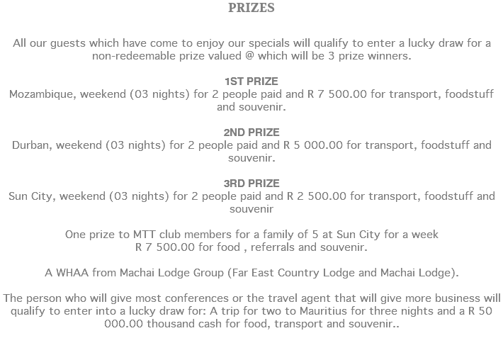 PRIZES All our guests which have come to enjoy our specials will qualify to enter a lucky draw for a non-redeemable prize valued @ which will be 3 prize winners. 1ST PRIZE Mozambique, weekend (03 nights) for 2 people paid and R 7 500.00 for transport, foodstuff and souvenir. 2ND PRIZE Durban, weekend (03 nights) for 2 people paid and R 5 000.00 for transport, foodstuff and souvenir. 3RD PRIZE Sun City, weekend (03 nights) for 2 people paid and R 2 500.00 for transport, foodstuff and souvenir One prize to MTT club members for a family of 5 at Sun City for a week R 7 500.00 for food , referrals and souvenir. A WHAA from Machai Lodge Group (Far East Country Lodge and Machai Lodge). The person who will give most conferences or the travel agent that will give more business will qualify to enter into a lucky draw for: A trip for two to Mauritius for three nights and a R 50 000.00 thousand cash for food, transport and souvenir.. 