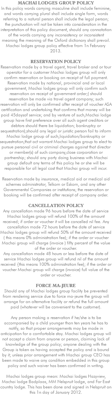 MACHAI LODGES GROUP POLICY ln this policy words carrying masculine shall include feminine, and words carrying plural shall include single form, words referring to a natural person shall include the legal person; the punctuation will not be taken into consideration in the interpretation of this policy document, should any connotation of the words carrying any inconsistency or inconsistent meaning the meaning of the Oxford dictionary shall prevail. Machai lodges group policy effective from 1n February 2013. RESERVATION POLICY Reservation made by a travel agent, travel broker and or tour operator for a customer Machai lodges group will only confirm reservation or booking on receipt of full payment. Reservation made by national, provincial and or local government, Machai lodges group will only confirm such reservation on receipt of government order;( should reservation be made via travel agent company; such reservation will only be confirmed after receipt of voucher ASA certification and undertaking that confirms that money will be paid 45daysof service; and by venture of such,Machai lodge group have first preference over all such agent creditors or debtors should there be liquidation; bankruptcy or sequestration);should any legal or juristic person fail to inform Machai lodge group of such,liquidation/bankruptcy or sequestration,that act warrant Machai lodges group to elect to pursue personal civil or criminal charges against that director or member(s) of such company,close corporation or partnership; should any party doing business with Machai group default any terms of this policy he or she will be responsible for all legal cost that Machai group will incur. Reservation made by insurance, medical aid or medical aid schemes administrator, Telkom or Eskom, and any other Governmental Companies or institutions; the reservation or booking will be confirmed after receipt of company order. CANCELLATION POLICY Any cancellation made 96 hours before the date of service Machai lodges group will refund 100% of the amount received; if order or voucher it will be cancelled nil fee. Any cancellation made 72 hours before the date of service Machai lodges group will refund 50% of the amount received ( this means 0% administration fee); if the order or voucher Machai group will charge (invoice ) fifty percent of the value of the order or voucher. Any cancellation made 48 hours or less before the date of service Machai lodges group will refund nil of the amount received {this means 100% administration fee); if the order or voucher Machai group will charge (invoice) full value of the order or voucher. FORCE MA-JEURE Should any of Machai lodges group facility be prevented from rendering service due to force ma-jeure the group will arrange for an alternative facility or refund the full amount paid (whatever will be convenient to the customer). Any person making a reservation if he/she is to be accompanied by a child younger than ten years he has to notify, so that proper arrangements may be made in anticipation for a comfortable stay. Machai lodges group will not accept a claim from anyone or person, claiming lack of knowledge of the group policy; anyone dealing with the Group is taken as having accepted the policy and is bound by it; unless prior arrangement with Machai group CEO has been made to waive any condition embedded in this group policy and such waiver has been confirmed in writing. Machai lodges group mean: Machai lodges Hazyview, Machai lodge Badplaas, MM Nelspruit lodge, and Far East country lodge. This has been done and signed in Nelspruit on this 1n day of January 2012. 